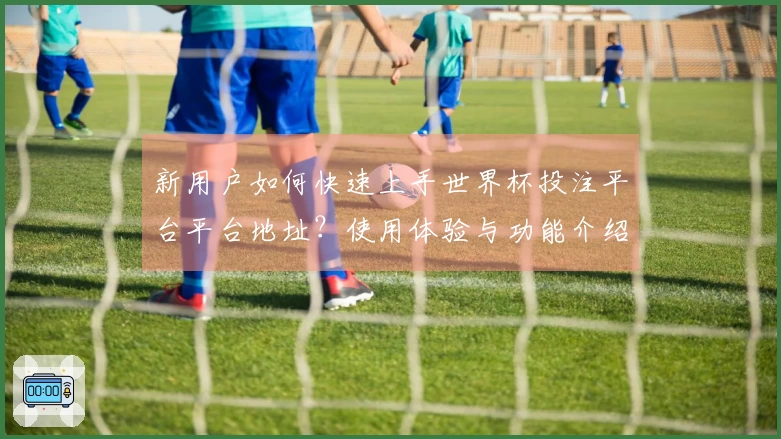 新用户如何快速上手世界杯投注平台平台地址？使用体验与功能介绍详解