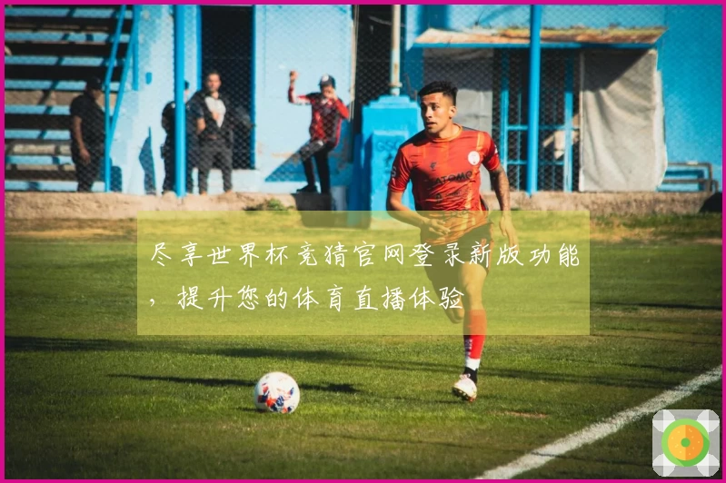 尽享世界杯竞猜官网登录新版功能，提升您的体育直播体验